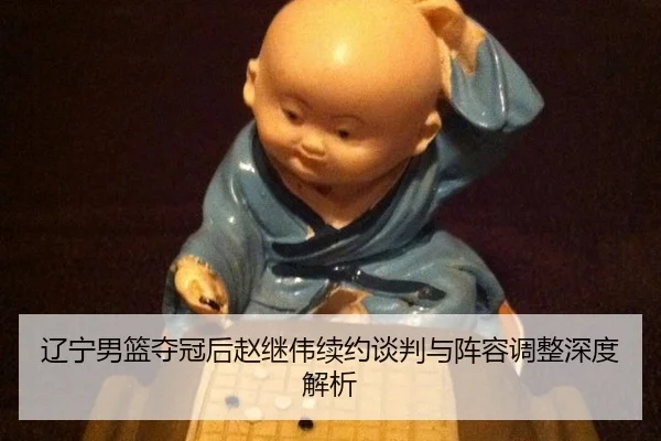 辽宁男篮夺冠后赵继伟续约谈判与阵容调整深度解析