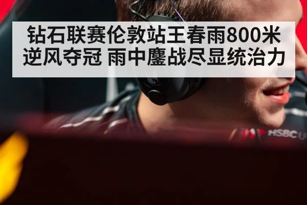 钻石联赛伦敦站王春雨800米逆风夺冠 雨中鏖战尽显统治力