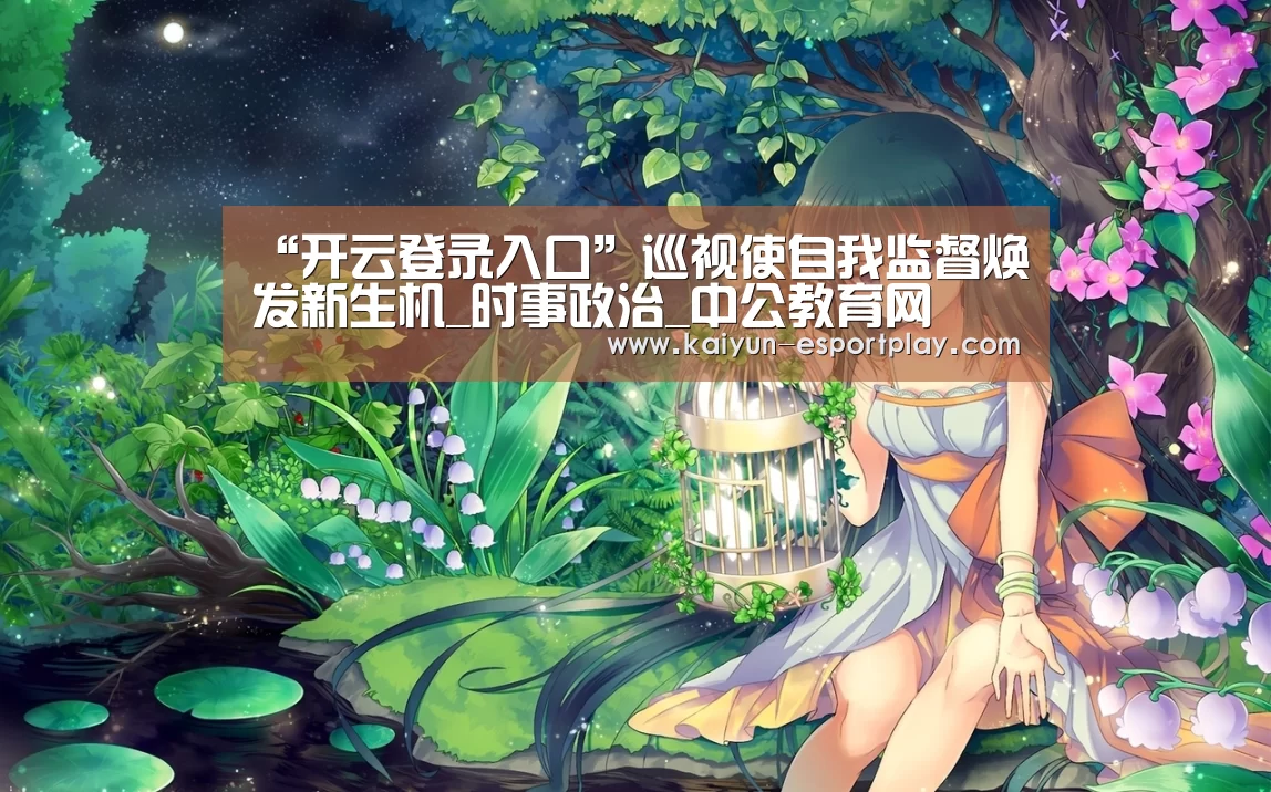 “开云登录入口”巡视使自我监督焕发新生机_时事政治_中公教育网(图1) 开云登录入口